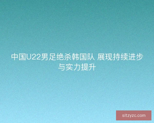 中国U22男足绝杀韩国队 展现持续进步与实力提升